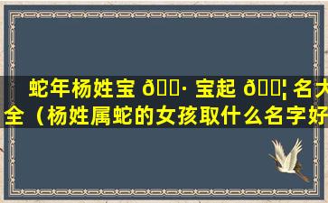 蛇年杨姓宝 🕷 宝起 🐦 名大全（杨姓属蛇的女孩取什么名字好听女生）